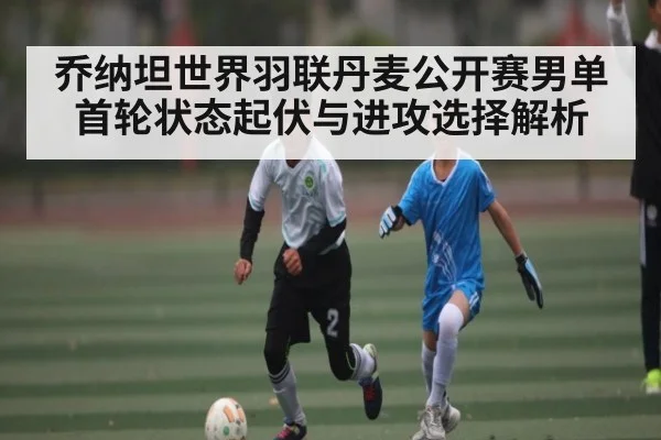 乔纳坦世界羽联丹麦公开赛男单首轮状态起伏与进攻选择解析（kaiyun）