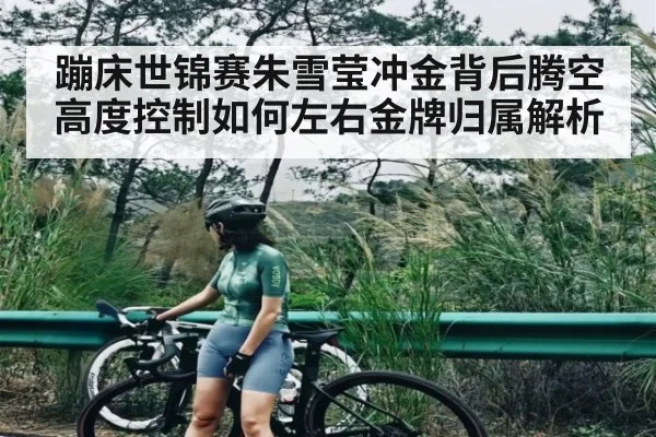 蹦床世锦赛朱雪莹冲金背后腾空高度控制如何左右金牌归属解析（kaiyun）